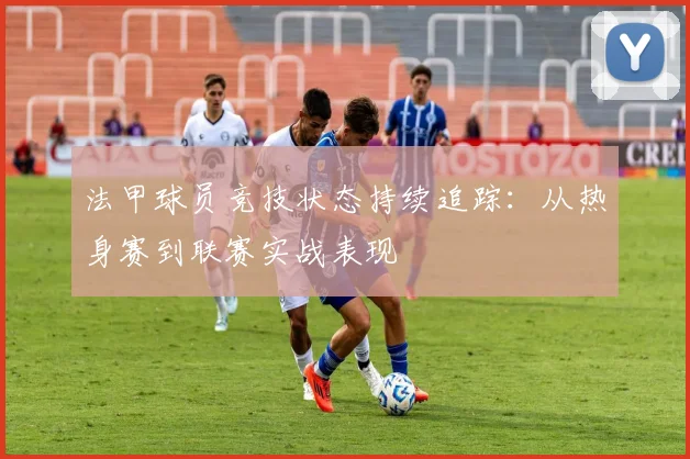 法甲球员竞技状态持续追踪：从热身赛到联赛实战表现