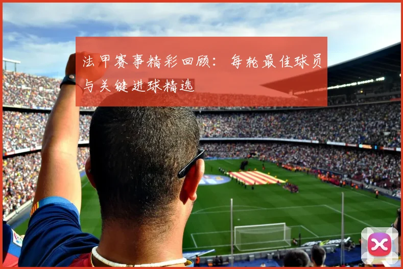 法甲赛事精彩回顾：每轮最佳球员与关键进球精选